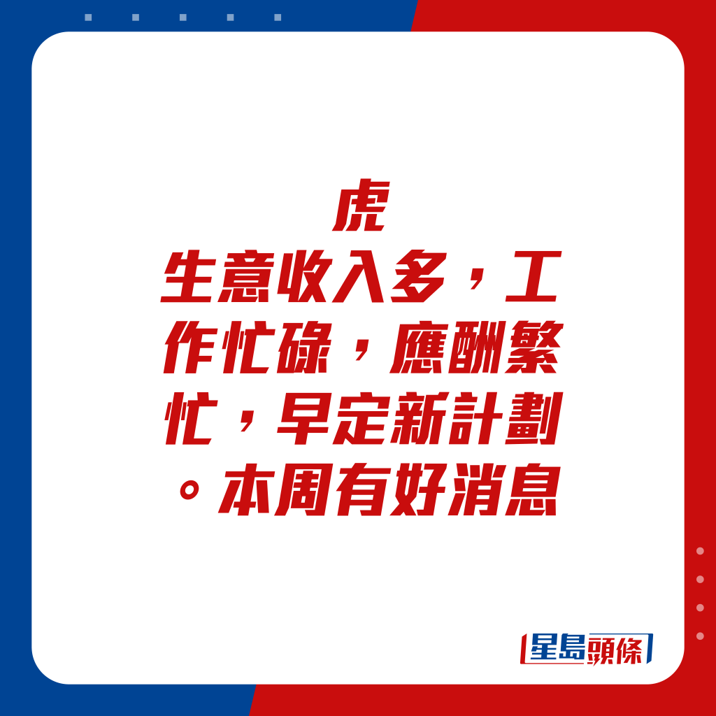 生肖運程 - 虎：生意收入多，工作忙碌，應酬繁忙，早定新計劃。本周有好消息。