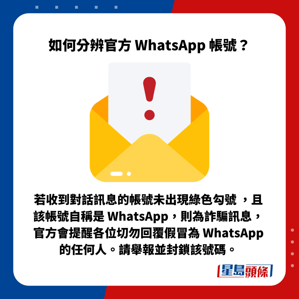 若收到對話訊息的帳號未出現綠色勾號 ，且該帳號自稱是 WhatsApp，則為詐騙訊息，官方會提醒各位切勿回覆假冒為 WhatsApp 的任何人。請舉報並封鎖該號碼。
