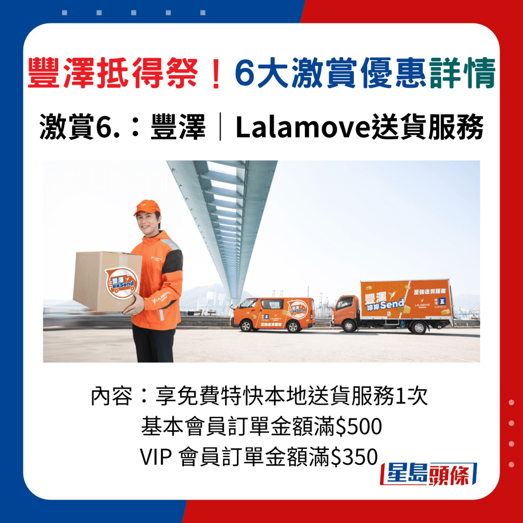 丰泽抵得祭激赏激赏6：丰泽联乘 LALAMOVE 推出全新丰泽嗱嗱 Send 「至 强送货服务」，VIP 会员订单金额满$350，享免费特快本地送货服务1次；基本会员订单金额满$500，享免费特快本地送货服务1次。 