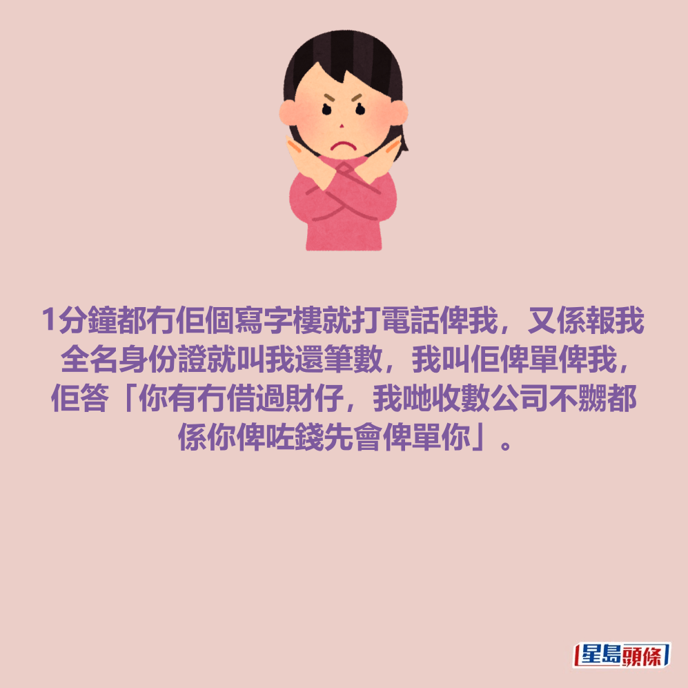 1分鐘都冇佢個寫字樓就打電話俾我，又係報我 全名身份證就叫我還筆數，我叫佢俾單俾我， 佢答「你有冇借過財仔，我哋收數公司不嬲都 係你俾咗錢先會俾單你」。