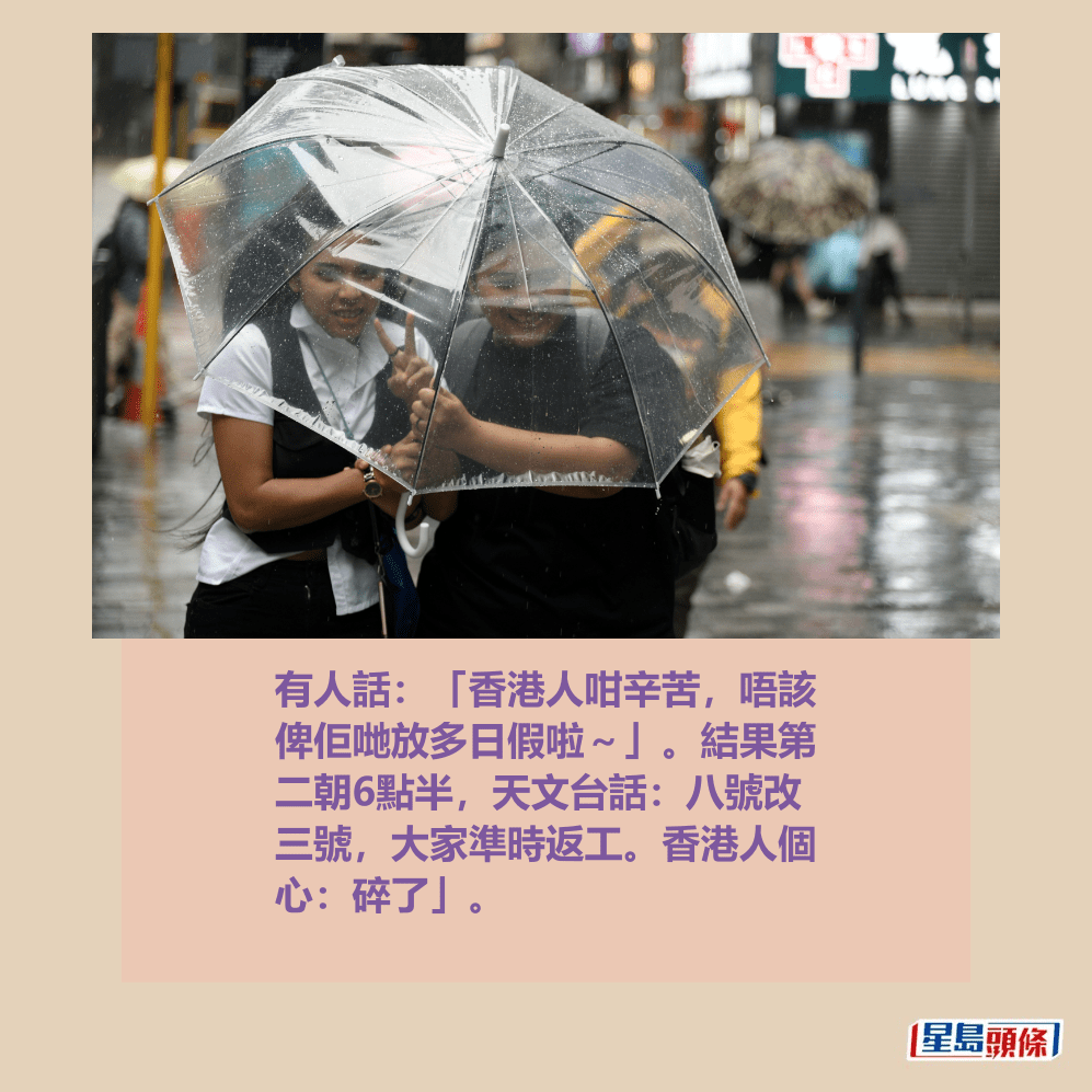 有人話:「香港人咁辛苦,唔該 俾佢哋放多日假啦~」。結果第 二朝6點半,天文台話:八號改 三號,大家準時返工。香港人個 心:碎了」。資料圖片 有人話:「香港人咁辛苦,唔該 俾佢哋放多日假啦~」。結果第 二朝6點半,天文台話:八號改 三號,大家準時返工。香港人個 心:碎了」。資料圖片