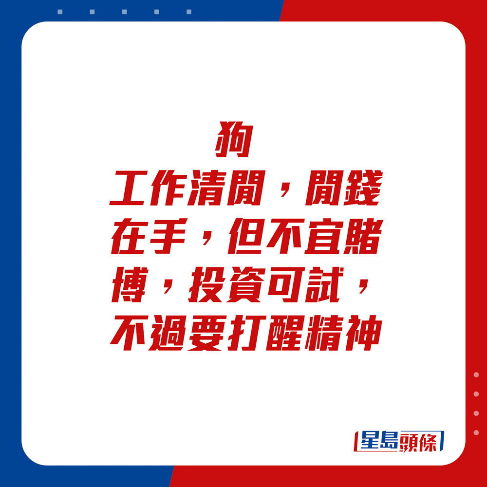 生肖运程 - 	狗：	工作清闲，闲钱在手，但不宜赌博。投资可试，不过要打醒精神。