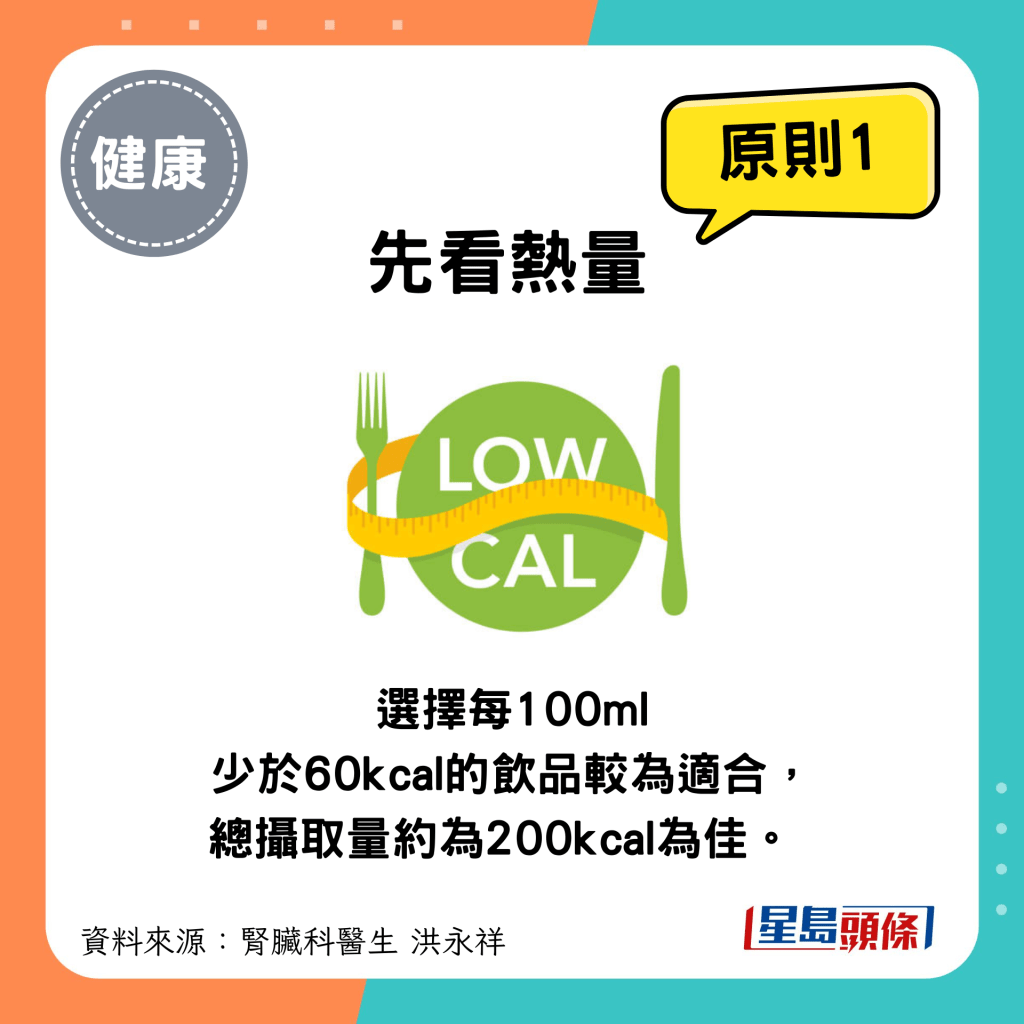 選擇飲品原則1：要看熱量，選擇每100ml少於60kcal的飲品較為適合，總攝取量以大約200kcal為佳。