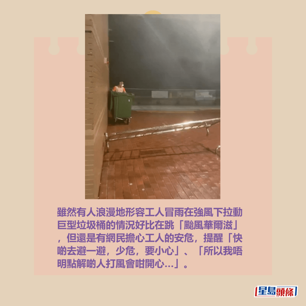 雖然有人浪漫地形容工人冒雨在強風下拉動 巨型垃圾桶的情況好比在跳「颱風華爾滋」 ,但還是有網民擔心工人的安危,提醒「快 啲去避一避,少危,要小心」、「所以我唔 明點解啲人打風會咁開心…」。Threads截圖 雖然有人浪漫地形容工人冒雨在強風下拉動 巨型垃圾桶的情況好比在跳「颱風華爾滋」 ,但還是有網民擔心工人的安危,提醒「快 啲去避一避,少危,要小心」、「所以我唔 明點解啲人打風會咁開心…」。Threads截圖