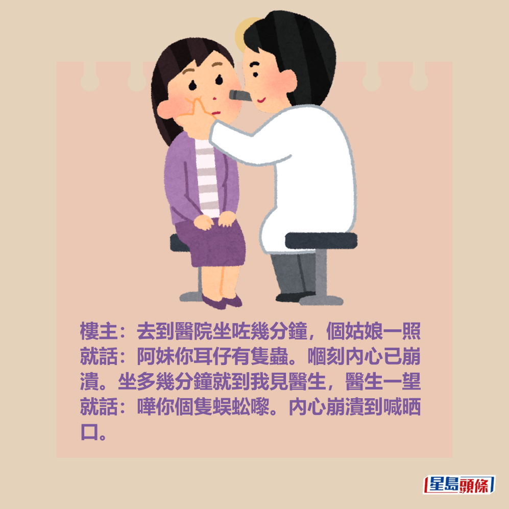 樓主:去到醫院坐咗幾分鐘,個姑娘一照 就話:阿妹你耳仔有隻蟲。嗰刻內心已崩 潰。坐多幾分鐘就到我見醫生,醫生一望 就話:嘩你個隻蜈蚣嚟。內心崩潰到喊晒 口。 樓主:去到醫院坐咗幾分鐘,個姑娘一照 就話:阿妹你耳仔有隻蟲。嗰刻內心已崩 潰。坐多幾分鐘就到我見醫生,醫生一望 就話:嘩你個隻蜈蚣嚟。內心崩潰到喊晒 口。