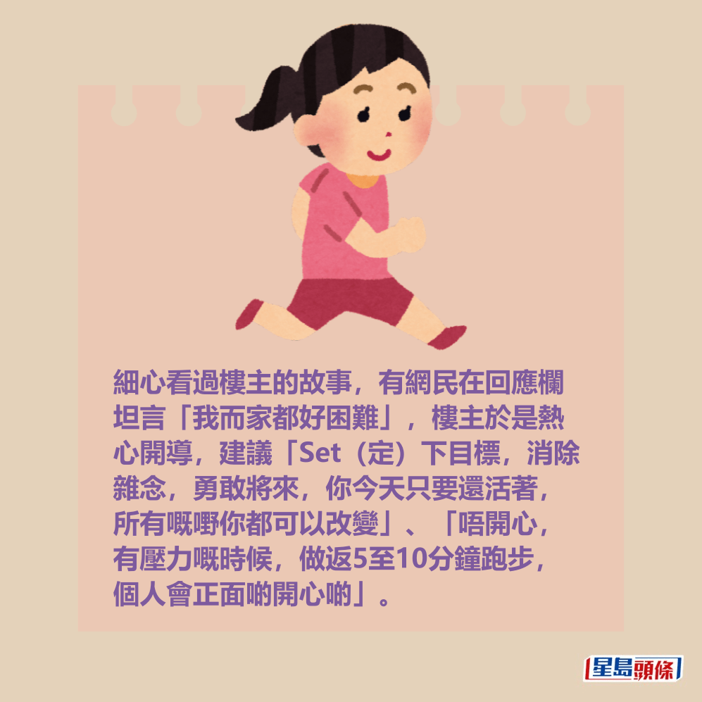 細心看過樓主的故事,有網民在回應欄 坦言「我而家都好困難」,樓主於是熱 心開導,建議「Set(定)下目標,消除 雜念,勇敢將來,你今天只要還活著, 所有嘅嘢你都可以改變」、「唔開心, 有壓力嘅時候,做返5至10分鐘跑步, 個人會正面啲開心啲」。 細心看過樓主的故事,有網民在回應欄 坦言「我而家都好困難」,樓主於是熱 心開導,建議「Set(定)下目標,消除 雜念,勇敢將來,你今天只要還活著, 所有嘅嘢你都可以改變」、「唔開心, 有壓力嘅時候,做返5至10分鐘跑步, 個人會正面啲開心啲」。