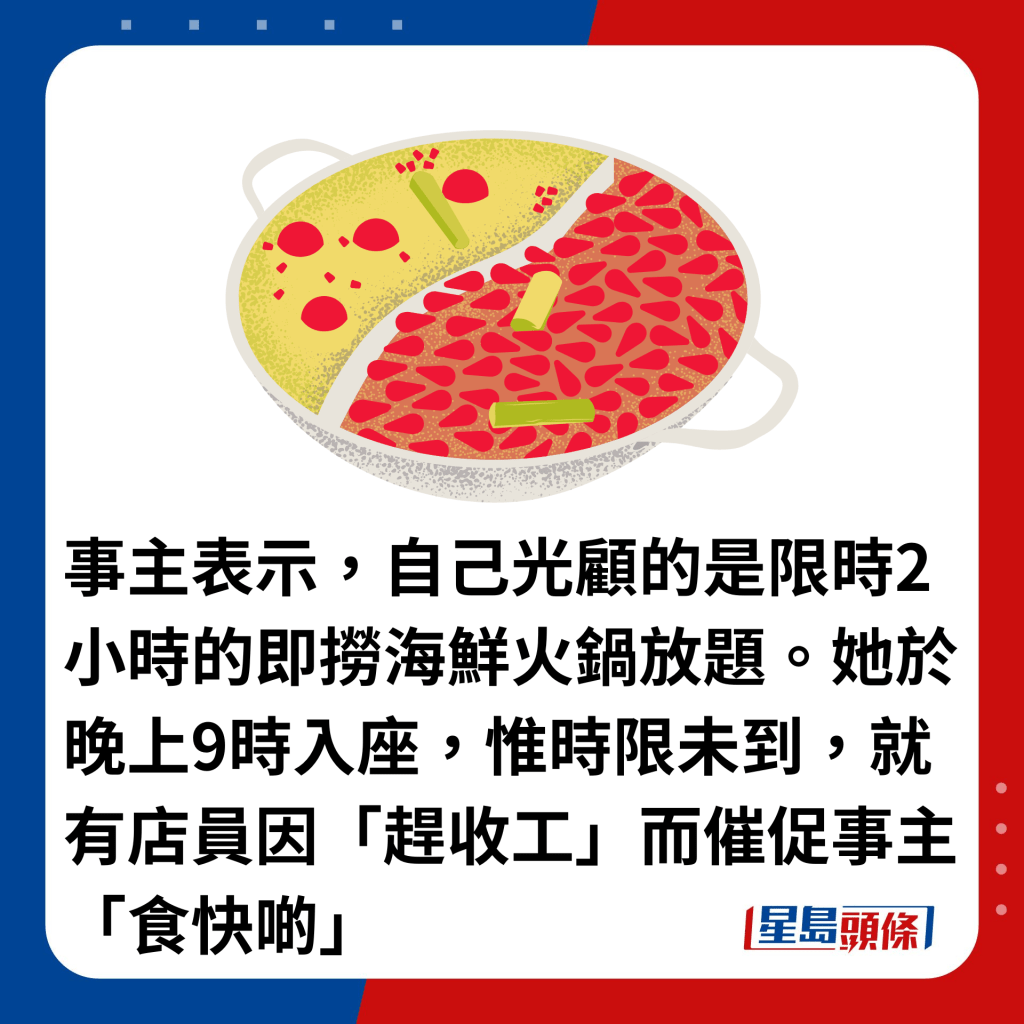 事主表示，自己光顧的是限時2小時的即撈海鮮火鍋放題。她於晚上9時入座，惟時限未到，就有店員因「趕收工」而催促事主「食快啲」