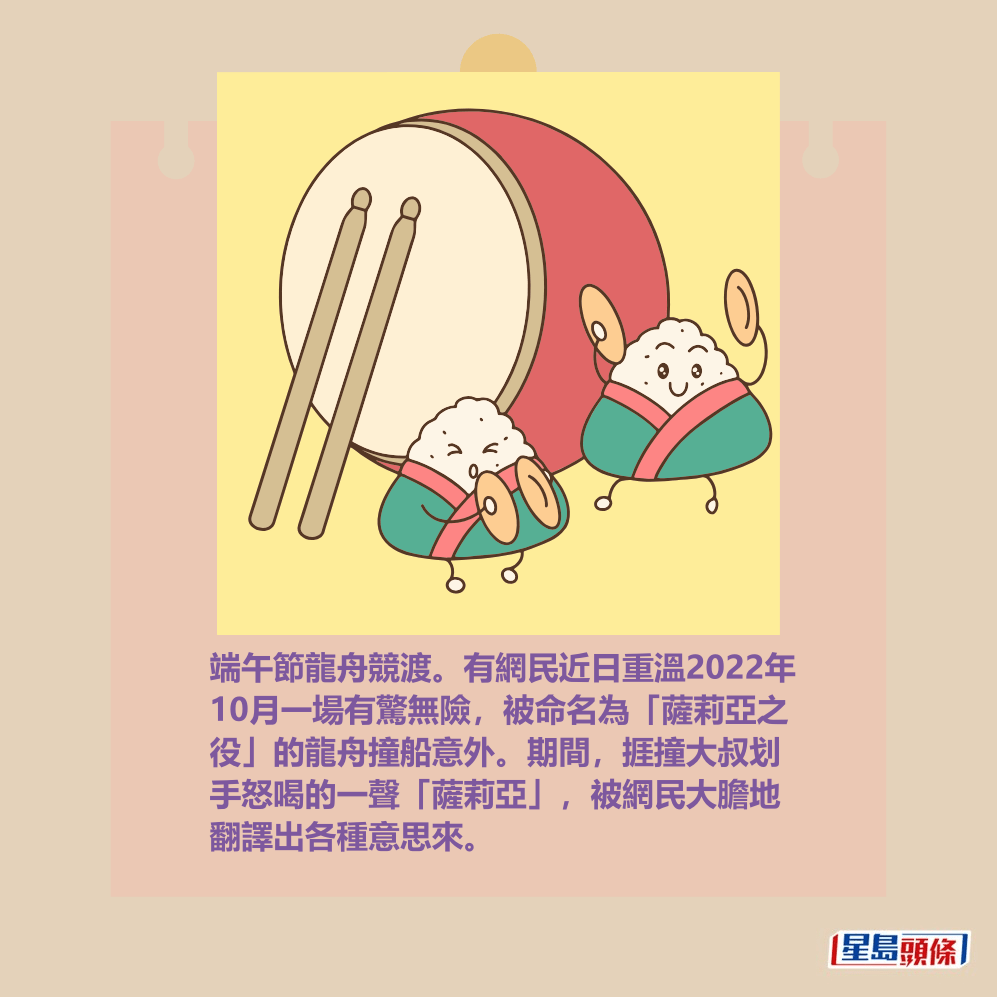 端午節龍舟競渡。有網民近日重溫2022年 10月一場有驚無險，被命名為「薩莉亞之 役」的龍舟撞船意外。期間，捱撞大叔划 手怒喝的一聲「薩莉亞」，被網民大膽地 翻譯出各種意思來。