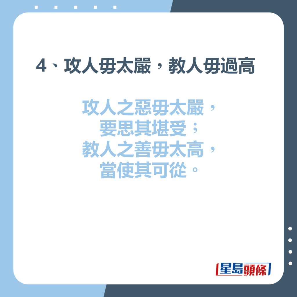 4、攻人毋太嚴，教人毋過高  攻人之惡毋太嚴，要思其堪受；教人之善毋太高，當使其可從。