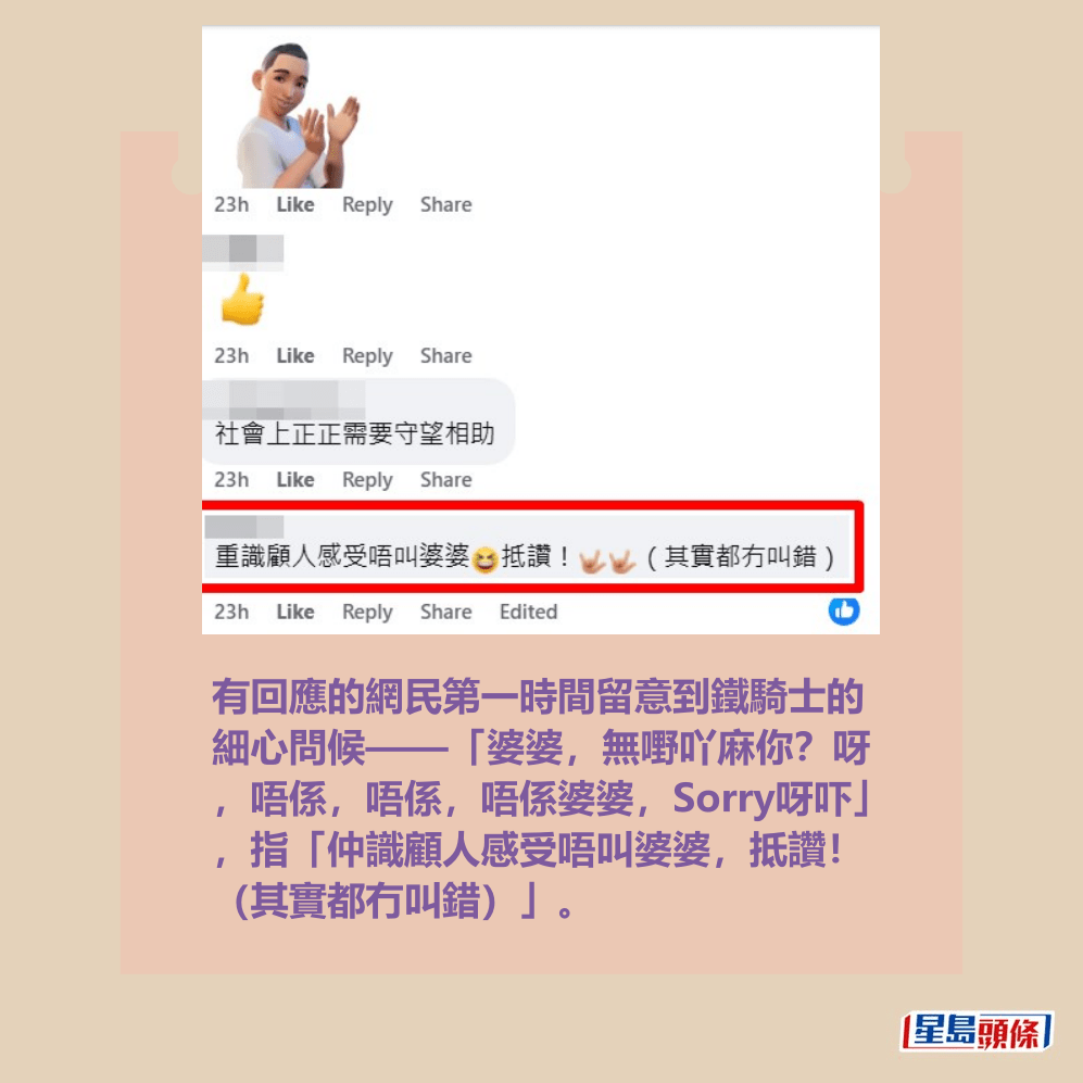 有回應的網民第一時間留意到鐵騎士的 細心問候——「婆婆,無嘢吖麻你?呀 ,唔係,唔係,唔係婆婆,Sorry呀吓」 ,指「仲識顧人感受唔叫婆婆,抵讚! (其實都冇叫錯)」。fb「車cam L(香港群組)」截圖 有回應的網民第一時間留意到鐵騎士的 細心問候——「婆婆,無嘢吖麻你?呀 ,唔係,唔係,唔係婆婆,Sorry呀吓」 ,指「仲識顧人感受唔叫婆婆,抵讚! (其實都冇叫錯)」。fb「車cam L(香港群組)」截圖
