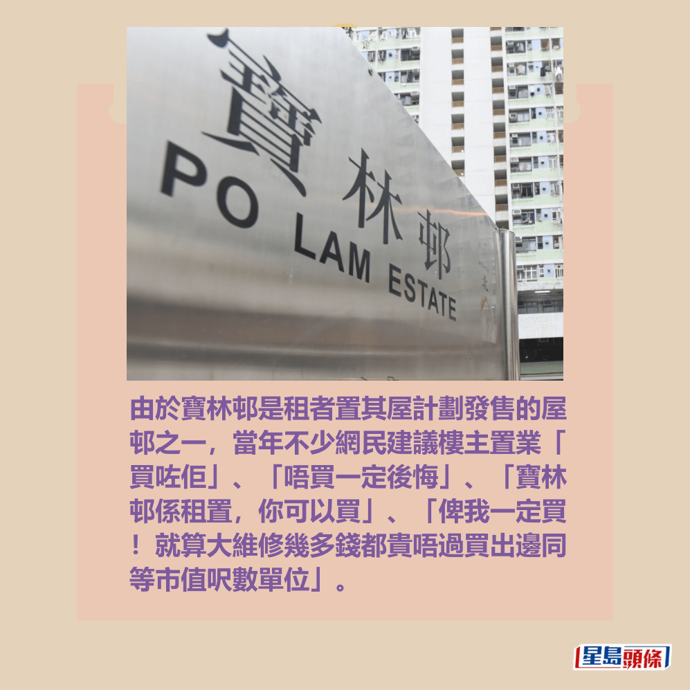 由於寶林邨是租者置其屋計劃發售的屋 邨之一,當年不少網民建議樓主置業「 買咗佢」、「唔買一定後悔」、「寶林 邨係租置,你可以買」、「俾我一定買 !就算大維修幾多錢都貴唔過買出邊同 等市值呎數單位」。資料圖片 由於寶林邨是租者置其屋計劃發售的屋 邨之一,當年不少網民建議樓主置業「 買咗佢」、「唔買一定後悔」、「寶林 邨係租置,你可以買」、「俾我一定買 !就算大維修幾多錢都貴唔過買出邊同 等市值呎數單位」。資料圖片