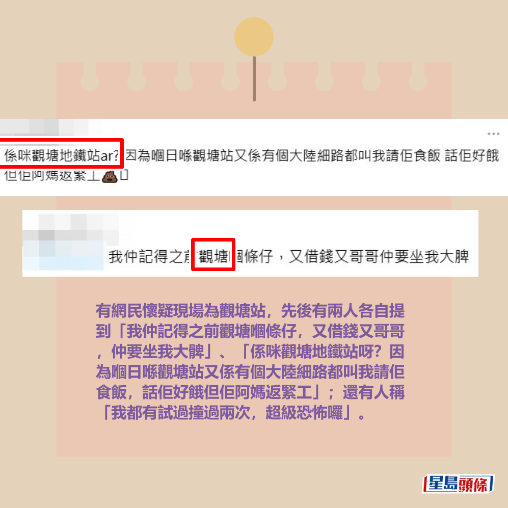 有網民懷疑現場為觀塘站,先後有兩人各自提 到「我仲記得之前觀塘嗰條仔,又借錢又哥哥 ,仲要坐我大髀」、「係咪觀塘地鐵站呀?因 為嗰日喺觀塘站又係有個大陸細路都叫我請佢 食飯,話佢好餓但佢阿媽返緊工」;還有人稱 「我都有試過撞過兩次,超級恐怖囉」。Threads截圖 有網民懷疑現場為觀塘站,先後有兩人各自提 到「我仲記得之前觀塘嗰條仔,又借錢又哥哥 ,仲要坐我大髀」、「係咪觀塘地鐵站呀?因 為嗰日喺觀塘站又係有個大陸細路都叫我請佢 食飯,話佢好餓但佢阿媽返緊工」;還有人稱 「我都有試過撞過兩次,超級恐怖囉」。Threads截圖