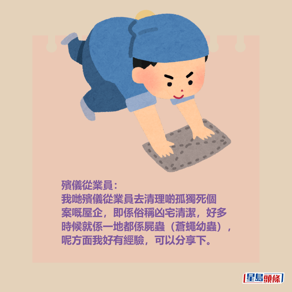 殯儀從業員: 我哋殯儀從業員去清理啲孤獨死個 案嘅屋企,即係俗稱凶宅清潔,好多 時候就係一地都係屍蟲(蒼蠅幼蟲), 呢方面我好有經驗,可以分享下。 殯儀從業員: 我哋殯儀從業員去清理啲孤獨死個 案嘅屋企,即係俗稱凶宅清潔,好多 時候就係一地都係屍蟲(蒼蠅幼蟲), 呢方面我好有經驗,可以分享下。