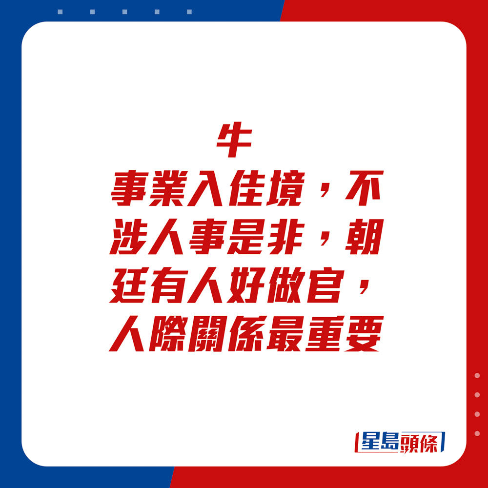 生肖运程 - 	牛：	事业入佳境，不涉人事是非。朝廷有人好做官，人际关系最重要。