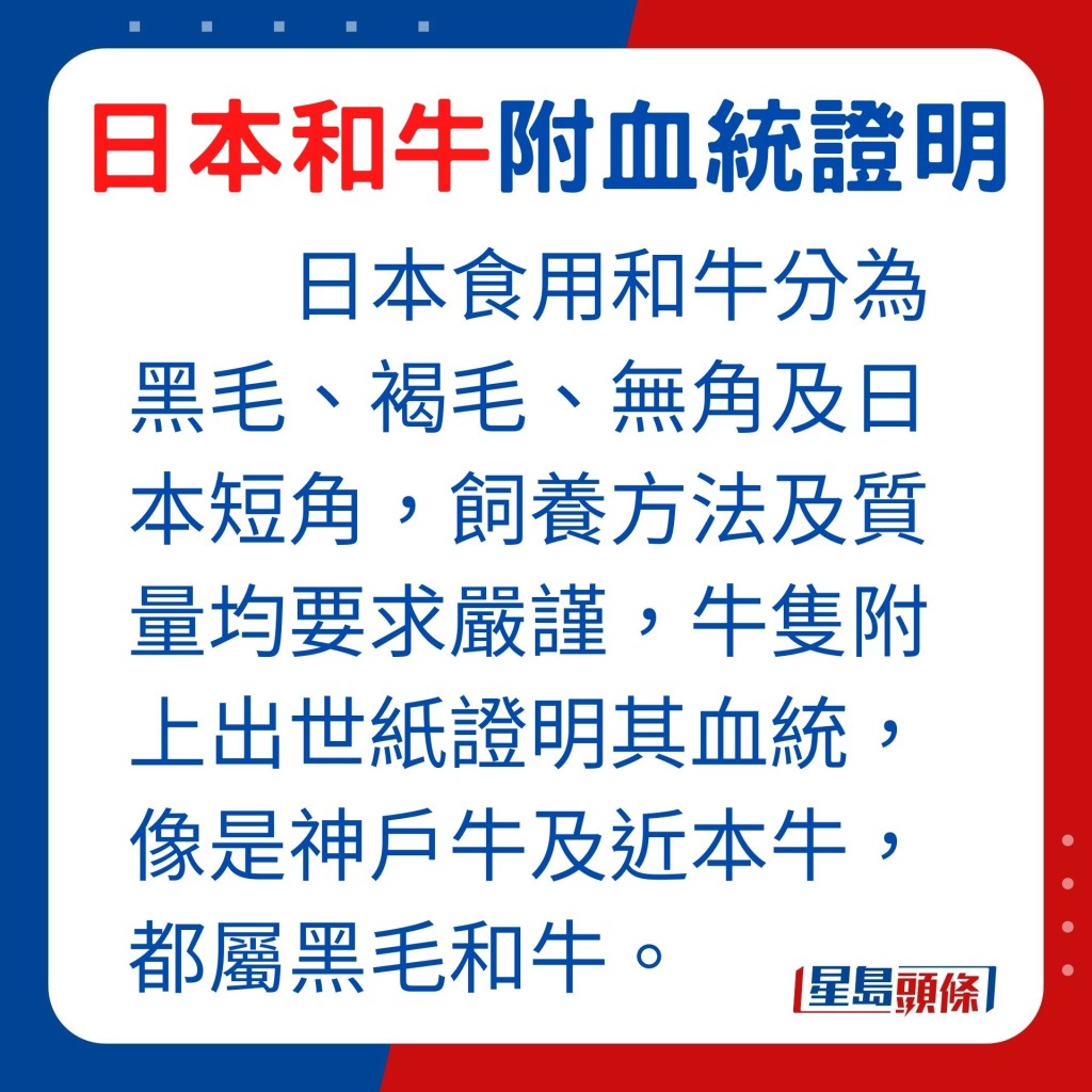 日本食用和牛分为黑毛、褐毛、无角及日本短角，饲养方法及质量均要求严谨，牛只附上出世纸证明其血统，像是神户牛及近本牛，都属黑毛和牛。