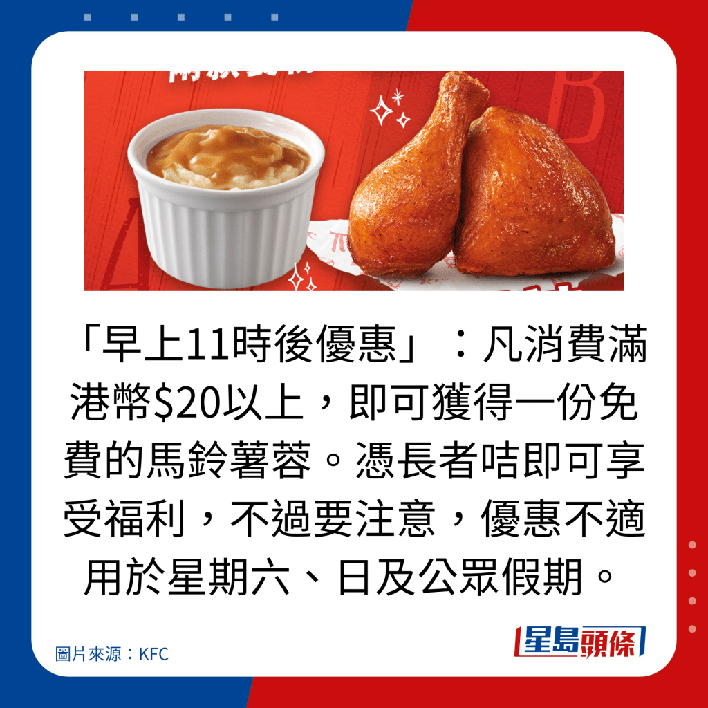 「早上11時後優惠」:凡消費滿港幣$20以上,即可獲得一份免費的馬鈴薯蓉。憑長者咭即可享受福利,不過要注意,優惠不適用於星期六、日及公眾假期。