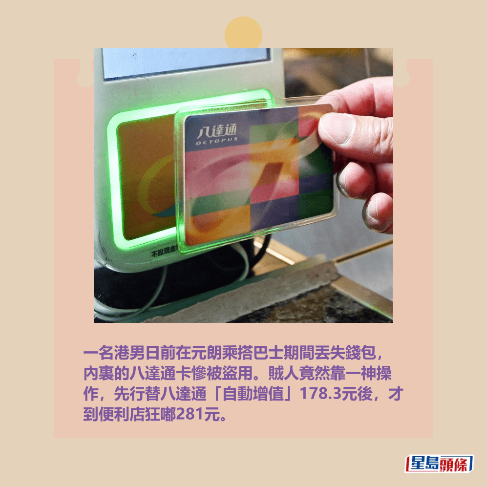 一名港男日前在元朗乘搭巴士期間丟失錢包, 內裏的八達通卡慘被盜用。賊人竟然靠一神操 作,先行替八達通「自動增值」178.3元後,才 到便利店狂嘟281元。資料圖片 一名港男日前在元朗乘搭巴士期間丟失錢包, 內裏的八達通卡慘被盜用。賊人竟然靠一神操 作,先行替八達通「自動增值」178.3元後,才 到便利店狂嘟281元。資料圖片