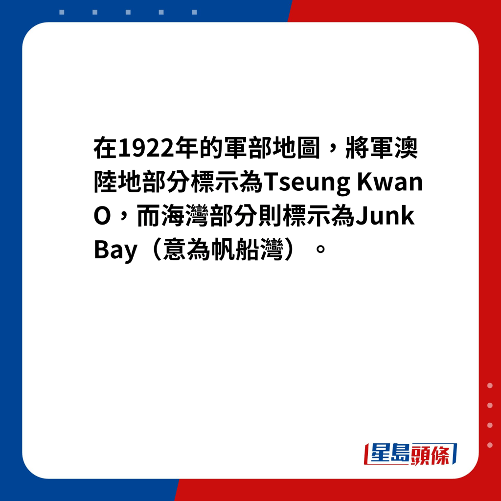在1922年的軍部地圖，將軍澳陸地部分標示為Tseung Kwan O，而海灣部分則標示為Junk Bay（意為帆船灣）。