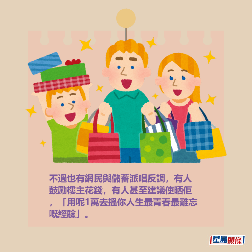 不過也有網民與儲蓄派唱反調,有人 鼓勵樓主花錢,有人甚至建議使晒佢 ,「用呢1萬去搵你人生最青春最難忘 嘅經驗」。 不過也有網民與儲蓄派唱反調,有人 鼓勵樓主花錢,有人甚至建議使晒佢 ,「用呢1萬去搵你人生最青春最難忘 嘅經驗」。