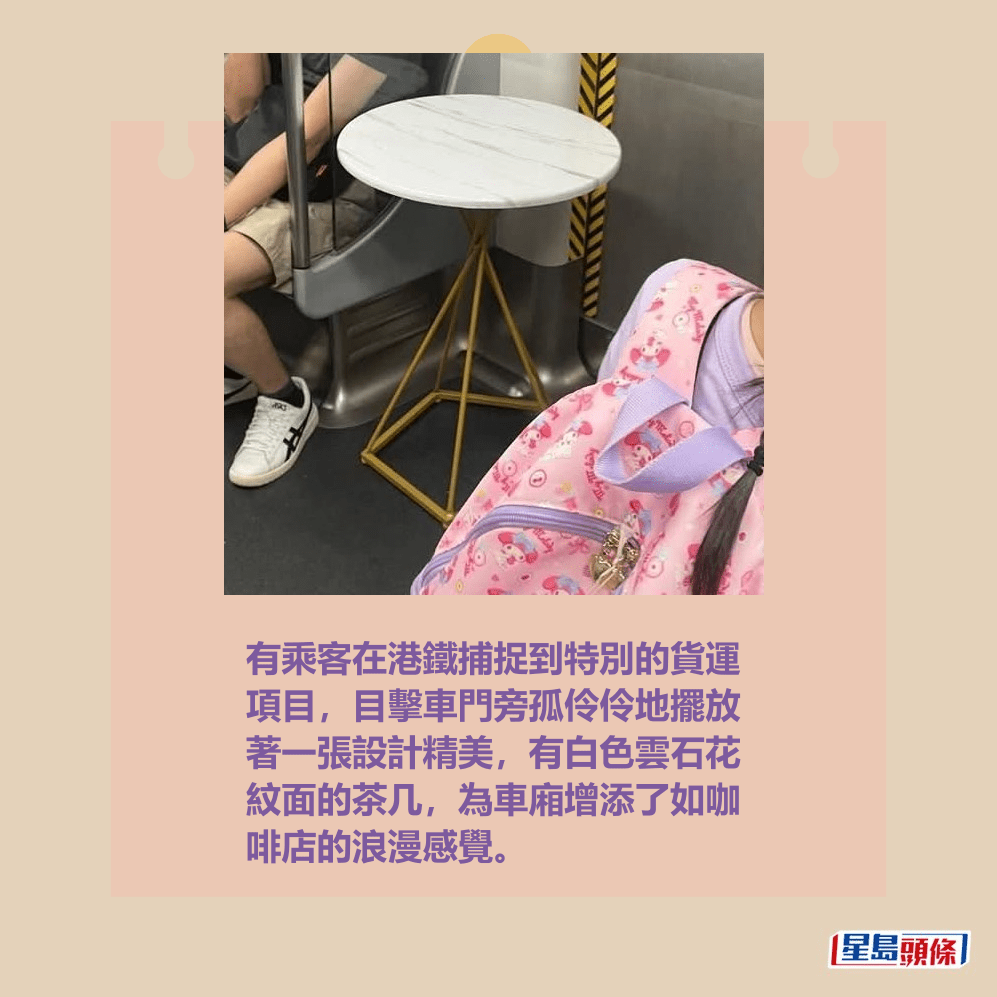 有乘客在港鐵捕捉到特別的貨運 項目,目擊車門旁孤伶伶地擺放 著一張設計精美,有白色雲石花 紋面的茶几,為車廂增添了如咖 啡店的浪漫感覺。fb「車cam L(香港群組)」截圖 有乘客在港鐵捕捉到特別的貨運 項目,目擊車門旁孤伶伶地擺放 著一張設計精美,有白色雲石花 紋面的茶几,為車廂增添了如咖 啡店的浪漫感覺。fb「車cam L(香港群組)」截圖