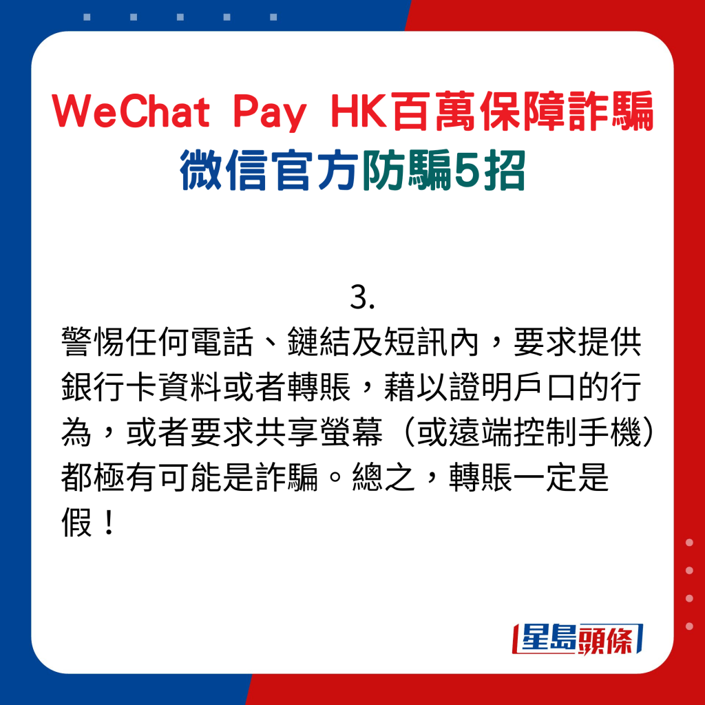 微信官方防騙5招：3. 警惕任何電話、鏈結及短訊內，要求提供銀行卡資料或者轉賬，藉以證明戶口的行為，或者要求共享螢幕（或遠端控制手機）都極有可能是詐騙。總之，轉賬一定是假！