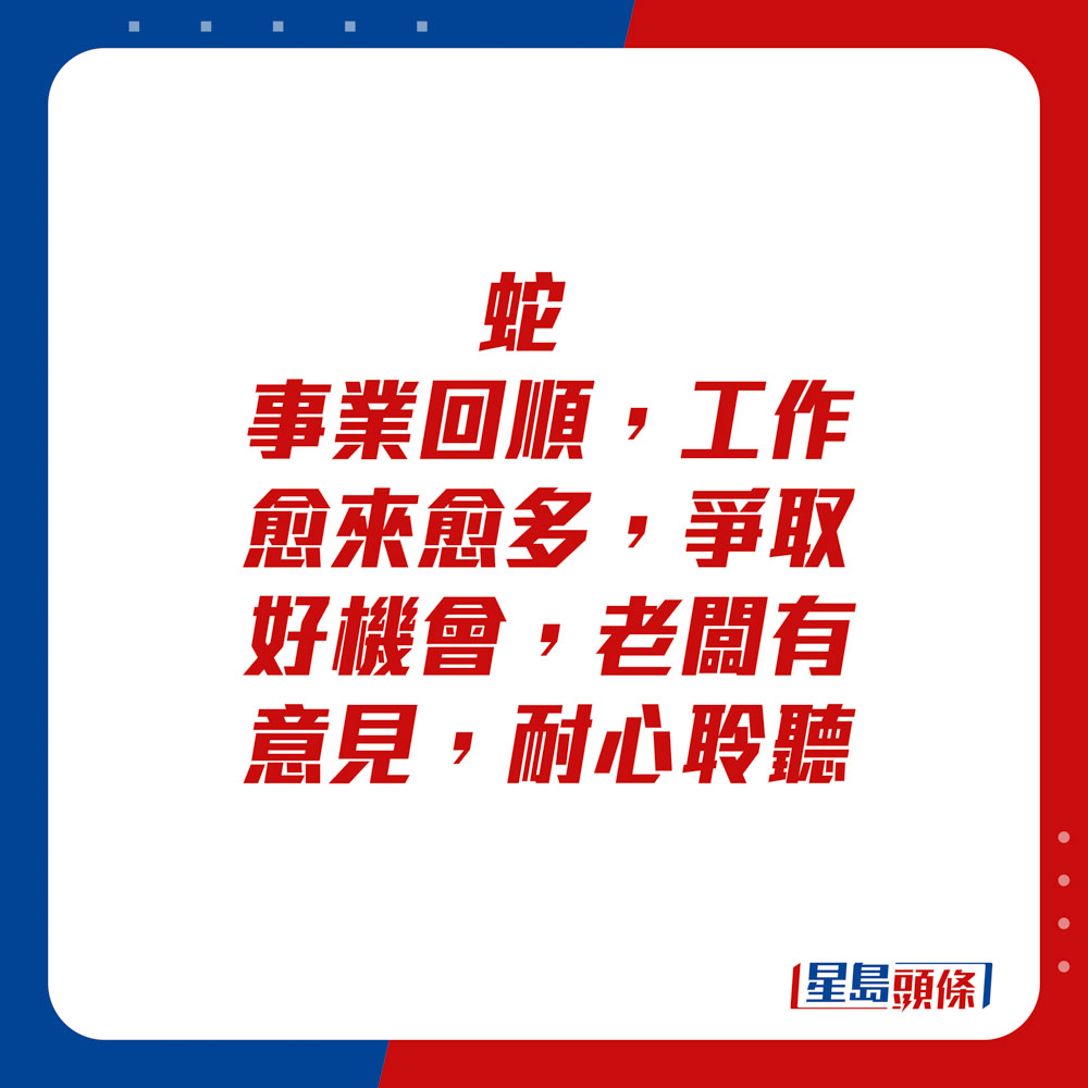 生肖运程 - 	蛇：	事业回顺，工作愈来愈多，争取好机会。老板有意见，耐心聆听。