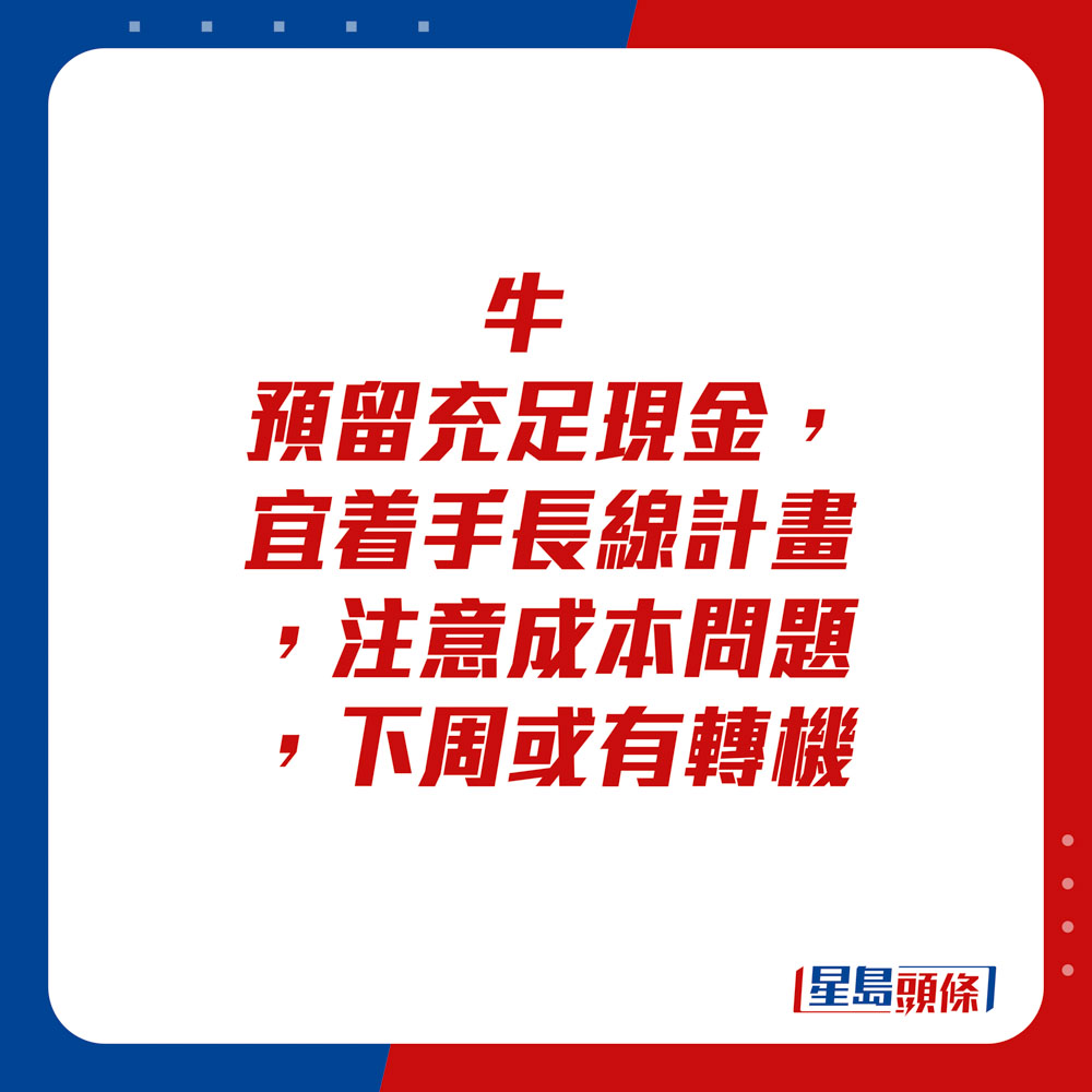 生肖運程 - 	牛：	預留充足現金，宜着手長線計畫，注意成本問題。下周或有轉機。