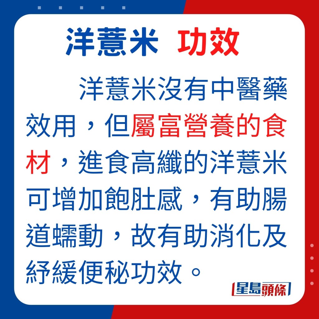 洋薏米含高纖，進食洋薏米可增加飽肚感，並有助腸道蠕動，故有助消化及紓緩便秘功效。