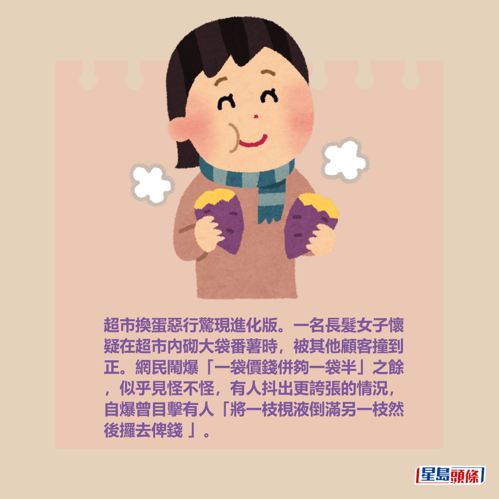 超市換蛋惡行驚現進化版。一名長髮女子懷 疑在超市內砌大袋番薯時，被其他顧客撞到 正。網民鬧爆「一袋價錢併夠一袋半」之餘 ，似乎見怪不怪，有人抖出更誇張的情況， 自爆曾目擊有人「將一枝梘液倒滿另一枝然 後攞去俾錢 」。