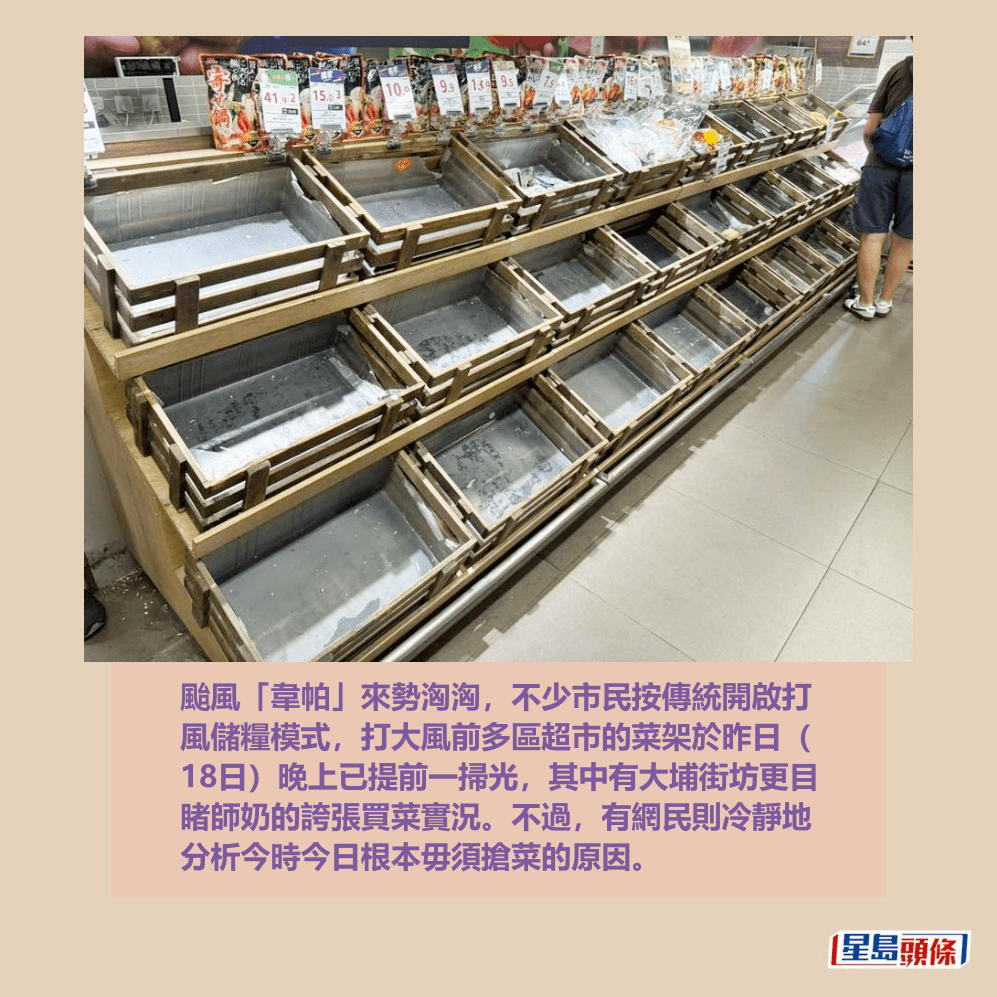 颱風「韋帕」來勢洶洶,不少市民按傳統開啟打 風儲糧模式,打大風前多區超市的菜架於昨日( 18日)晚上已提前一掃光,其中有大埔街坊更目 睹師奶的誇張買菜實況。不過,有網民則冷靜地 分析今時今日根本毋須搶菜的原因。fb「大埔 TAI PO」截圖 颱風「韋帕」來勢洶洶,不少市民按傳統開啟打 風儲糧模式,打大風前多區超市的菜架於昨日( 18日)晚上已提前一掃光,其中有大埔街坊更目 睹師奶的誇張買菜實況。不過,有網民則冷靜地 分析今時今日根本毋須搶菜的原因。fb「大埔 TAI PO」截圖