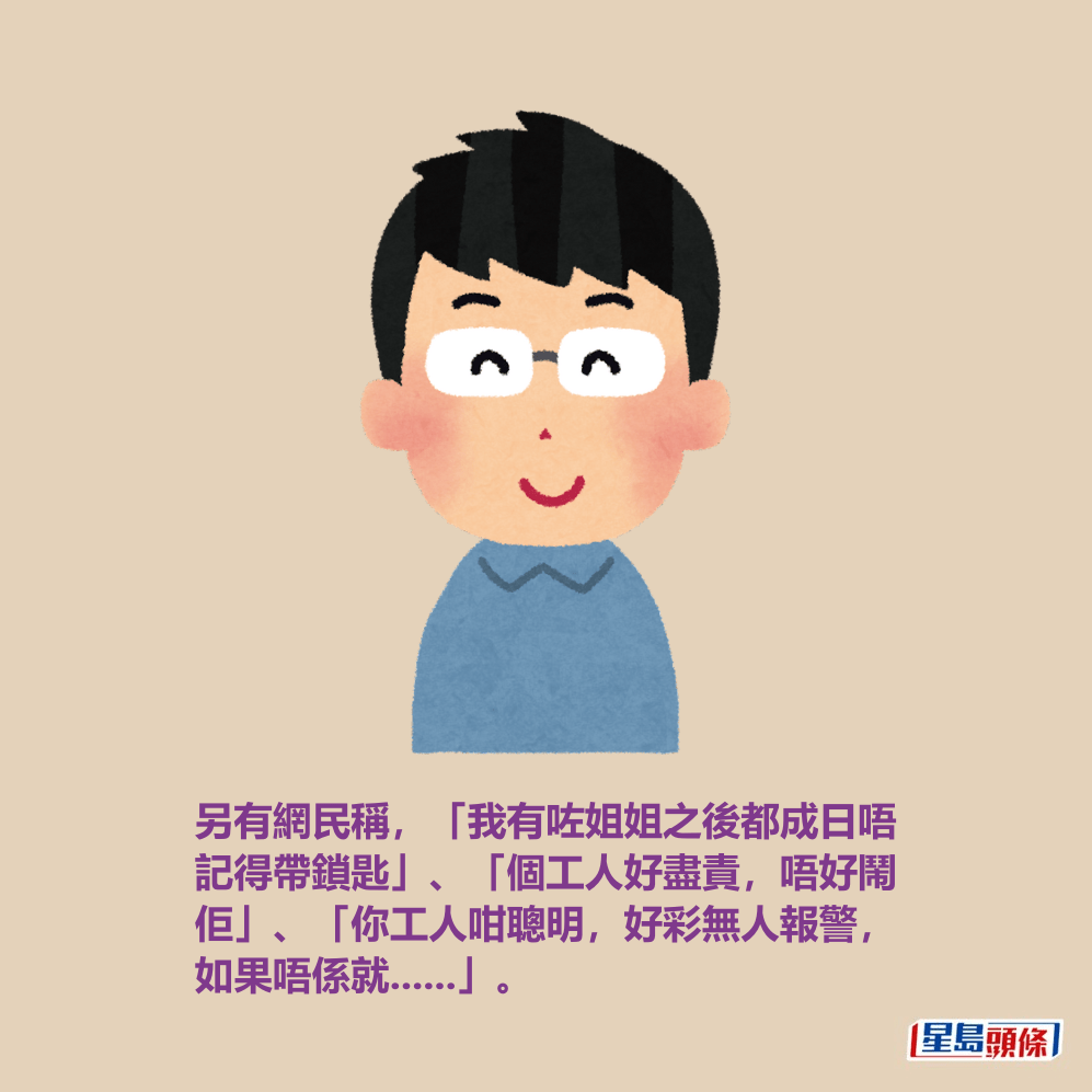 另有網民稱,「我有咗姐姐之後都成日唔 記得帶鎖匙」、「個工人好盡責,唔好鬧 佢」、「你工人咁聰明,好彩無人報警, 如果唔係就......」。 另有網民稱,「我有咗姐姐之後都成日唔 記得帶鎖匙」、「個工人好盡責,唔好鬧 佢」、「你工人咁聰明,好彩無人報警, 如果唔係就......」。