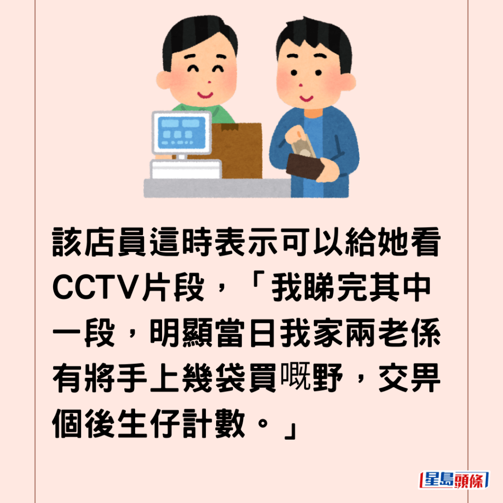  該店員這時表示可以給她看CCTV片段，「我睇完其中一段，明顯當日我家兩老係有將手上幾袋買嘅野，交畀個後生仔計數。」