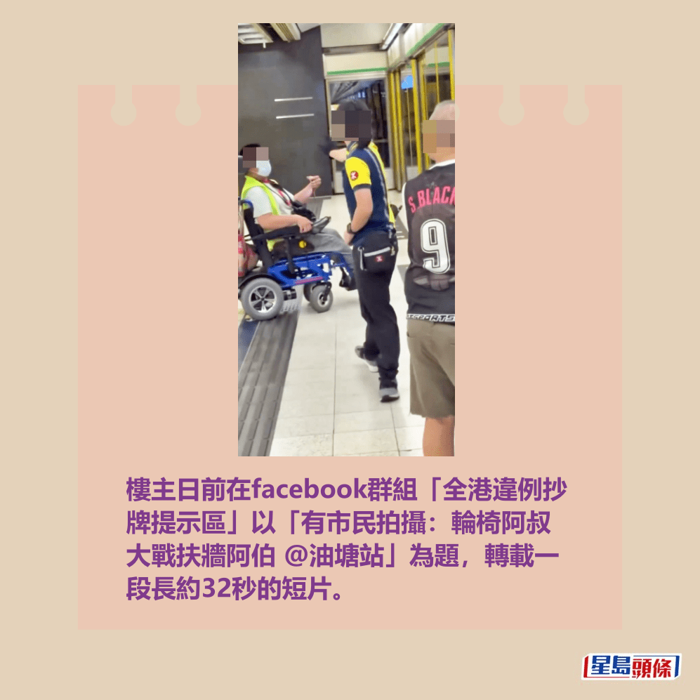 樓主日前在facebook群組「全港違例抄 牌提示區」以「有市民拍攝:輪椅阿叔 大戰扶牆阿伯 @油塘站」為題,轉載一 段長約32秒的短片。fb「全港違例抄牌提示區」截圖 樓主日前在facebook群組「全港違例抄 牌提示區」以「有市民拍攝:輪椅阿叔 大戰扶牆阿伯 @油塘站」為題,轉載一 段長約32秒的短片。fb「全港違例抄牌提示區」截圖