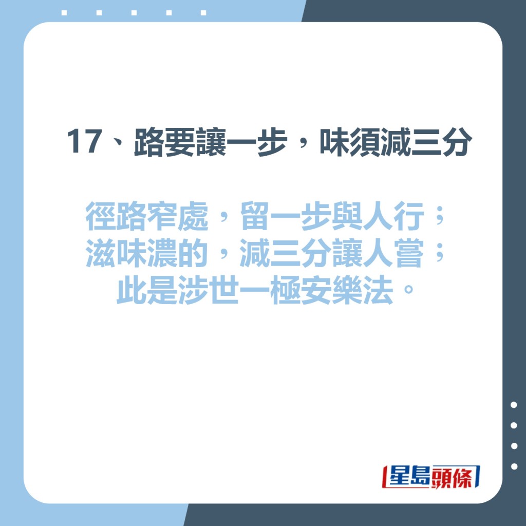 17、路要讓一步，味須減三分  徑路窄處，留一步與人行；  滋味濃的，減三分讓人嘗；  此是涉世一極安樂法。