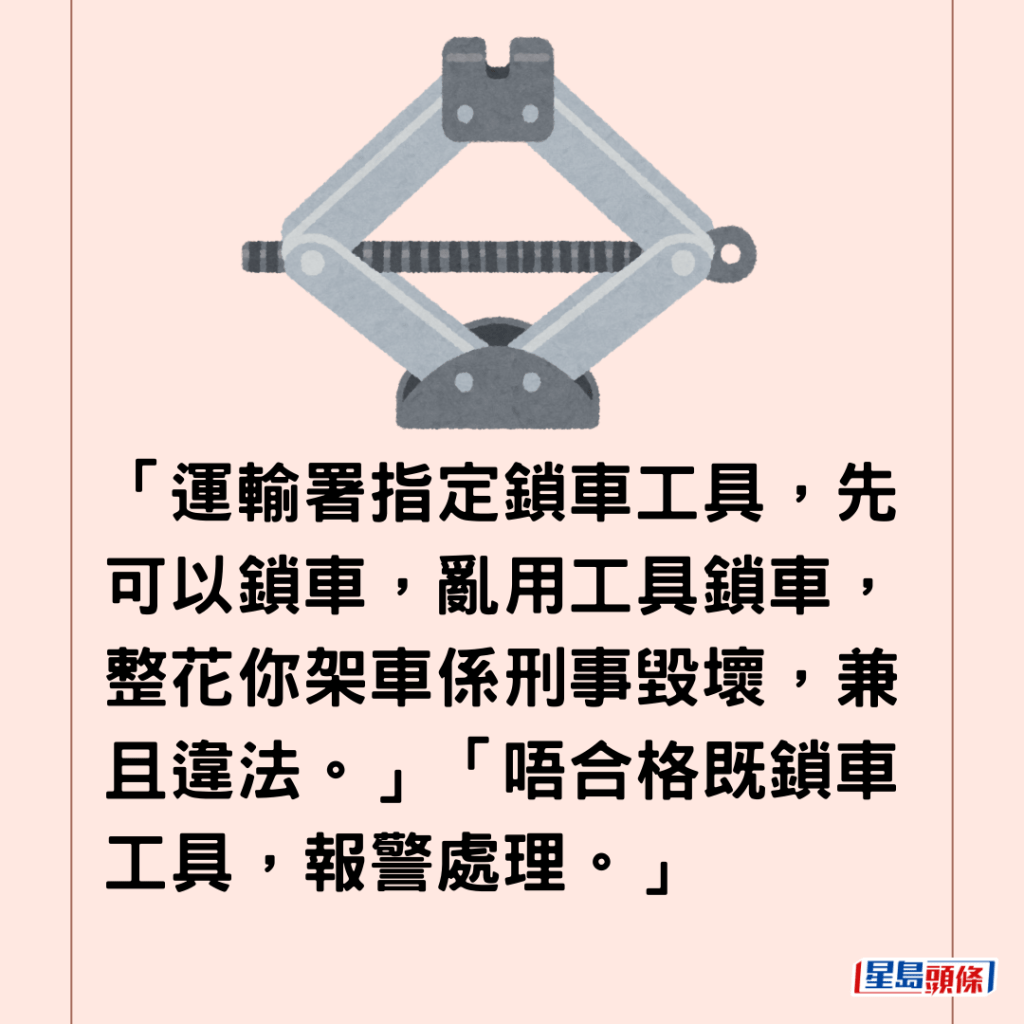  「運輸署指定鎖車工具，先可以鎖車，亂用工具鎖車，整花你架車係刑事毀壞，兼且違法。」「唔合格既鎖車工具，報警處理。」