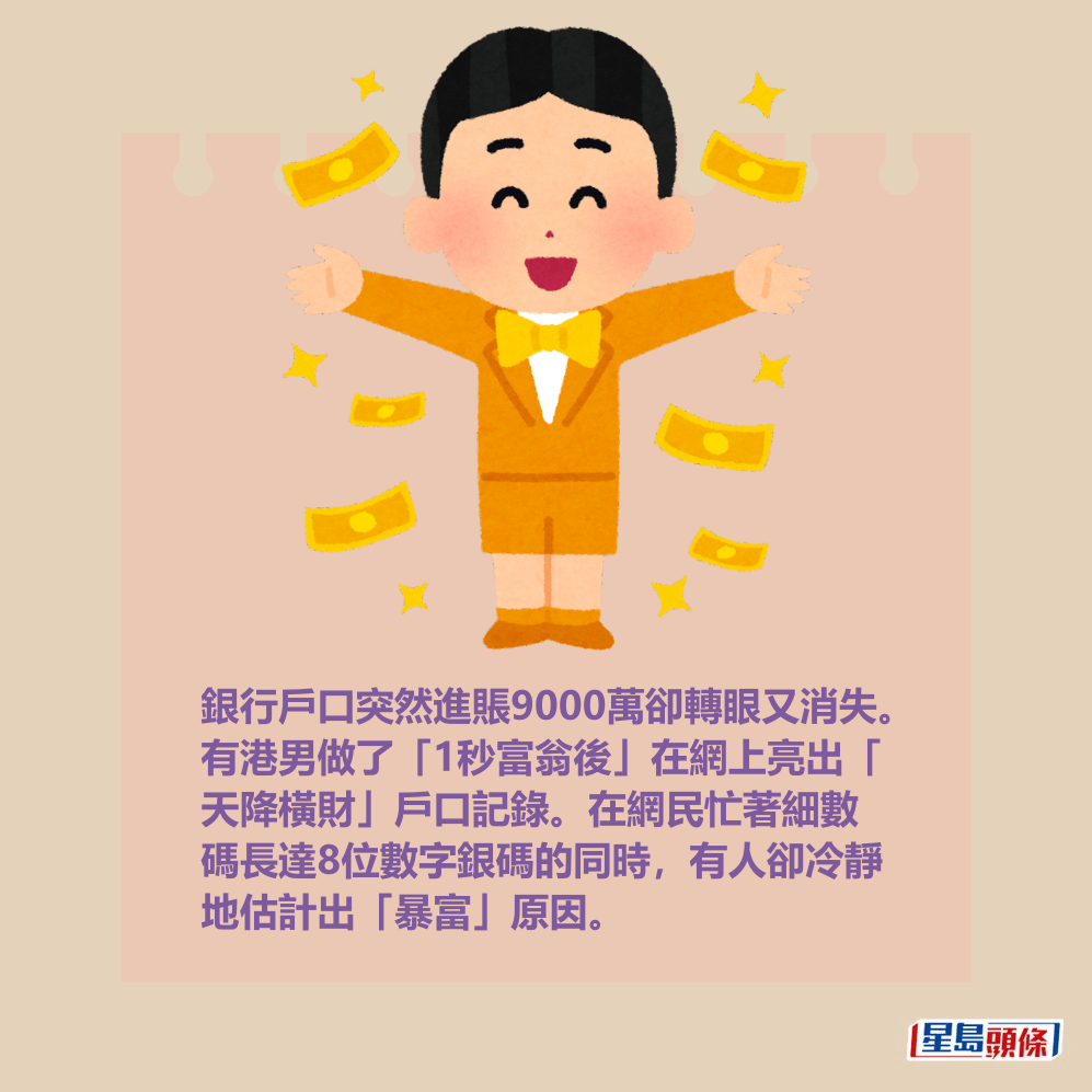 銀行戶口突然進賬9000萬卻轉眼又消失。 有港男做了「1秒富翁後」在網上亮出「 天降橫財」戶口記錄。在網民忙著細數 碼長達8位數字銀碼的同時,有人卻冷靜 地估計出「暴富」原因。 銀行戶口突然進賬9000萬卻轉眼又消失。 有港男做了「1秒富翁後」在網上亮出「 天降橫財」戶口記錄。在網民忙著細數 碼長達8位數字銀碼的同時,有人卻冷靜 地估計出「暴富」原因。