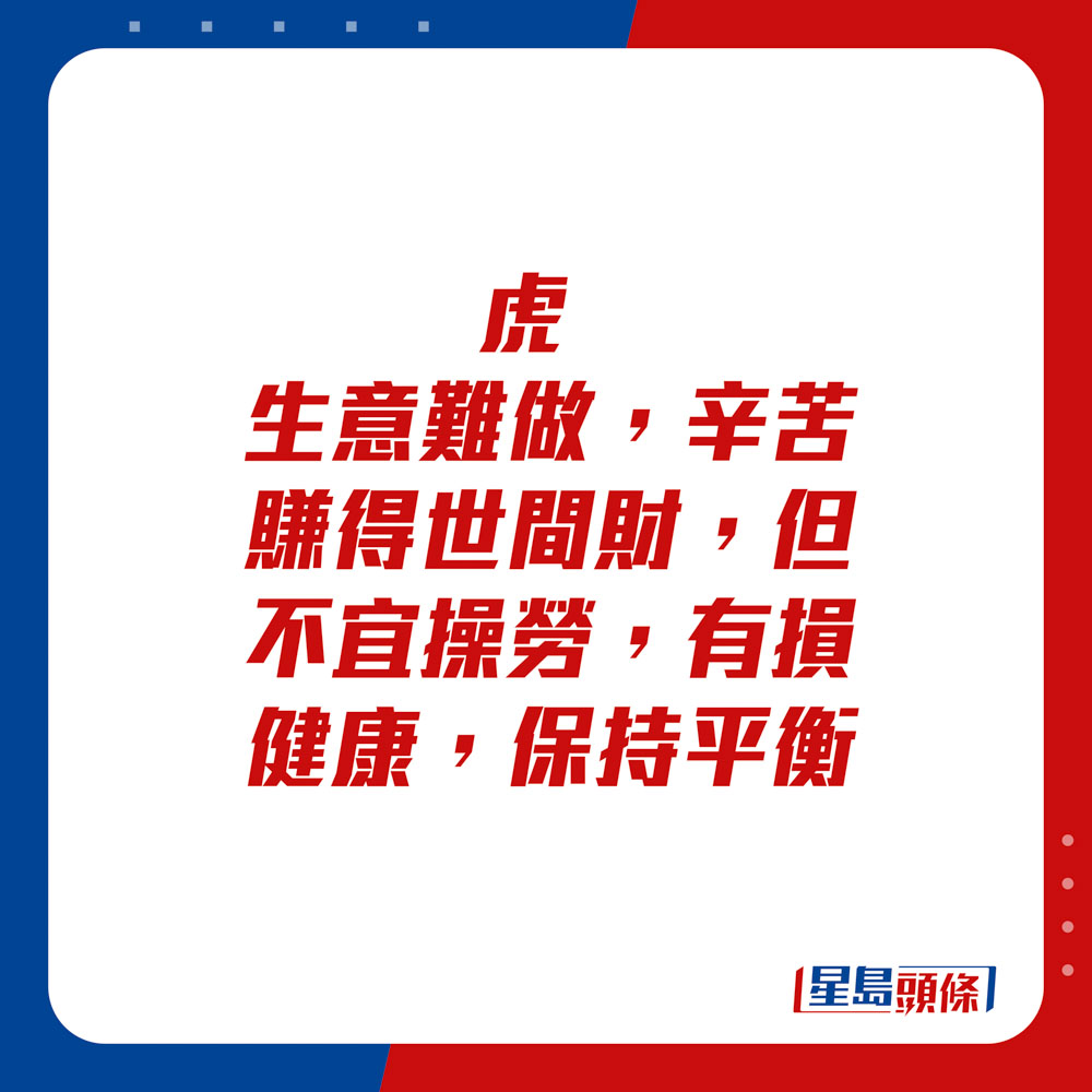 生肖运程 - 	虎：	生意难做，辛苦赚得世间财，但不宜操劳，有损健康，保持平衡。