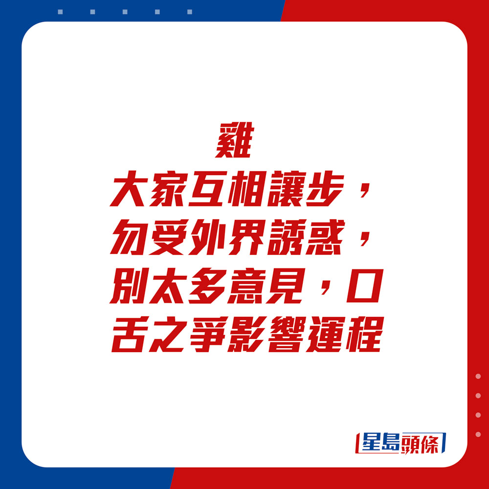 生肖运程 - 	鸡：	大家互相让步，勿受外界诱惑，别太多意见，口舌之争影响运程。