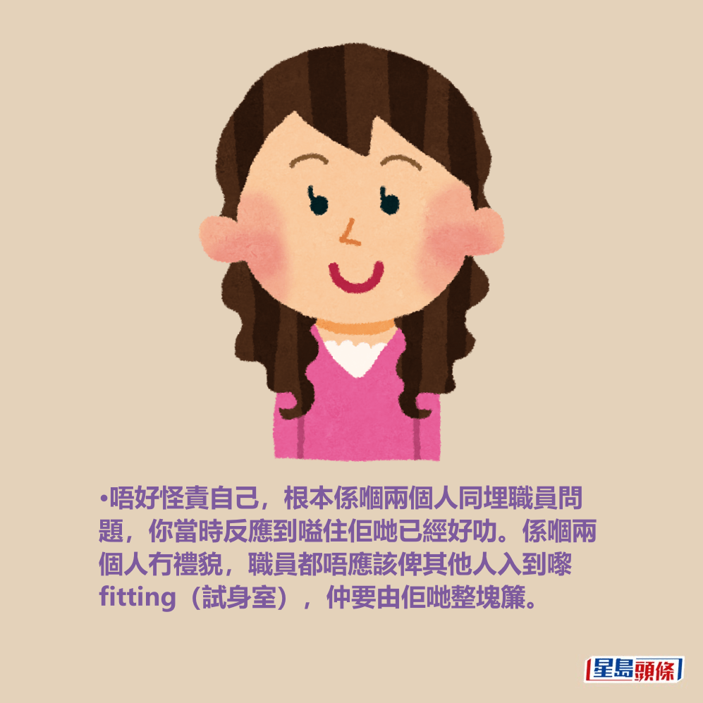 •唔好怪責自己,根本係嗰兩個人同埋職員問 題,你當時反應到嗌住佢哋已經好叻。係嗰兩 個人冇禮貌,職員都唔應該俾其他人入到嚟 fitting(試身室),仲要由佢哋整塊簾。 •唔好怪責自己,根本係嗰兩個人同埋職員問 題,你當時反應到嗌住佢哋已經好叻。係嗰兩 個人冇禮貌,職員都唔應該俾其他人入到嚟 fitting(試身室),仲要由佢哋整塊簾。