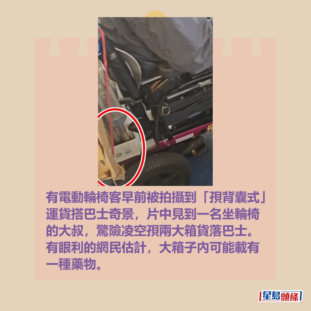 有電動輪椅客早前被拍攝到「孭背囊式」 運貨搭巴士奇景,片中見到一名坐輪椅 的大叔,驚險凌空孭兩大箱貨落巴士。 有眼利的網民估計,大箱子內可能載有 一種藥物。fb「屯門友」截圖 有電動輪椅客早前被拍攝到「孭背囊式」 運貨搭巴士奇景,片中見到一名坐輪椅 的大叔,驚險凌空孭兩大箱貨落巴士。 有眼利的網民估計,大箱子內可能載有 一種藥物。fb「屯門友」截圖