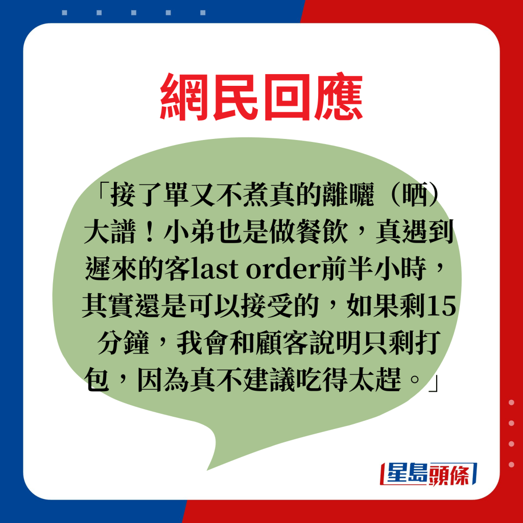 網民回應：接了單又不煮真的離曬（晒）大譜！小弟也是做餐飲，真遇到遲來的客last order前半小時，其實還是可以接受的，如果剩15分鐘，我會和顧客說明只剩打包，因為真不建議吃得太趕。