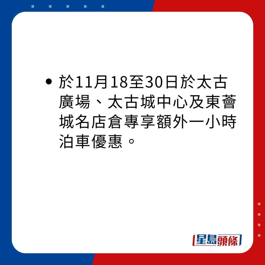 於11月18至30日於太古廣場、太古城中心及東薈城名店倉專享額外一小時泊車優惠。