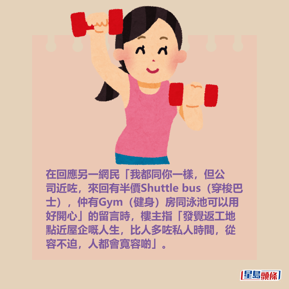 在回應另一網民「我都同你一樣,但公 司近咗,來回有半價Shuttle bus(穿梭巴 士),仲有Gym(健身)房同泳池可以用 好開心」的留言時,樓主指「發覺返工地 點近屋企嘅人生,比人多咗私人時間,從 容不迫,人都會寬容啲」。 在回應另一網民「我都同你一樣,但公 司近咗,來回有半價Shuttle bus(穿梭巴 士),仲有Gym(健身)房同泳池可以用 好開心」的留言時,樓主指「發覺返工地 點近屋企嘅人生,比人多咗私人時間,從 容不迫,人都會寬容啲」。