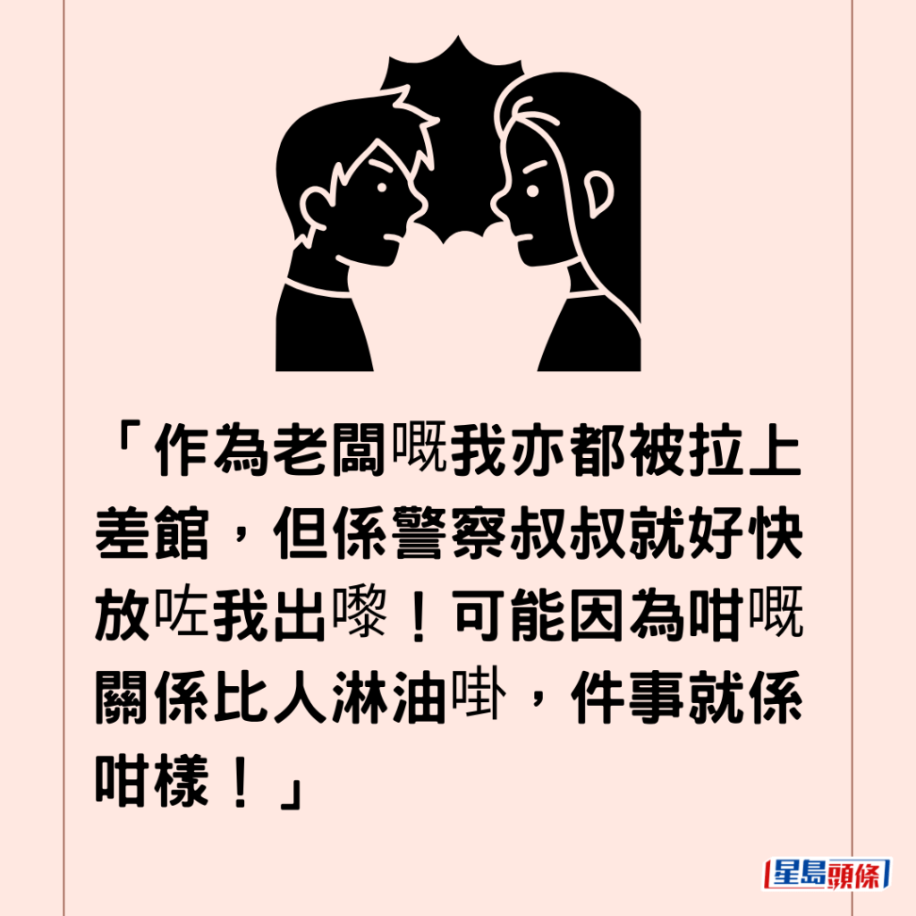  「作为老板嘅我亦都被拉上差馆，但系警察叔叔就好快放咗我出嚟！可能因为咁嘅关系比人淋油啩，件事就系咁样！」