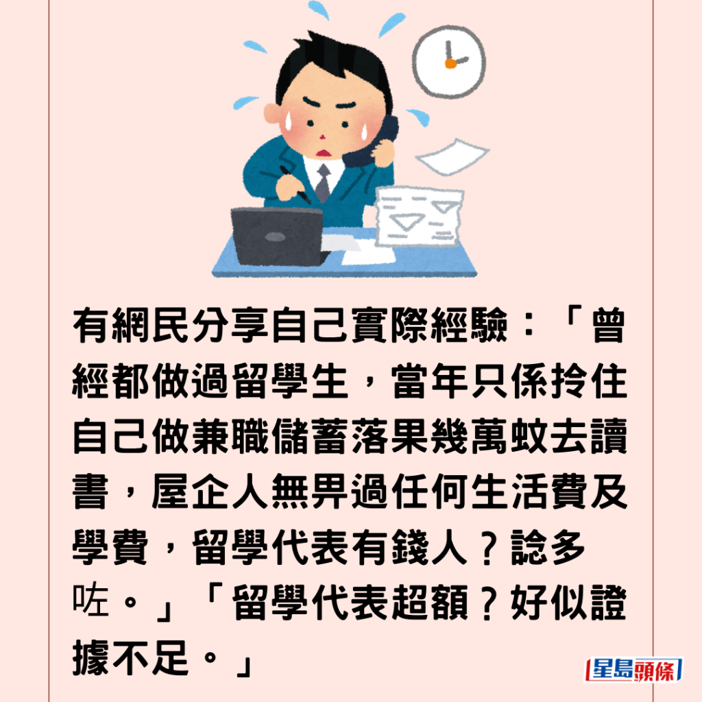  有網民分享自己實際經驗：「曾經都做過留學生，當年只係拎住自己做兼職儲蓄落果幾萬蚊去讀書，屋企人無畀過任何生活費及學費，留學代表有錢人？諗多咗。」「留學代表超額？好似證據不足。」