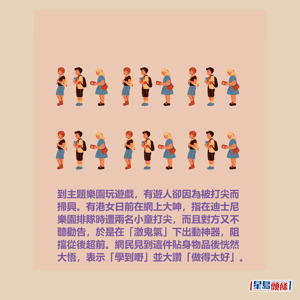 到主題樂園玩遊戲，有遊人卻因為被打尖而 掃興。有港女日前在網上大呻，指在迪士尼 樂園排隊時遭兩名小童打尖，而且對方又不 聽勸告，於是在「激鬼氣」下出動神器，阻 擋從後超前。網民見到這件貼身物品後恍然 大悟，表示「學到嘢」並大讚「做得太好」。