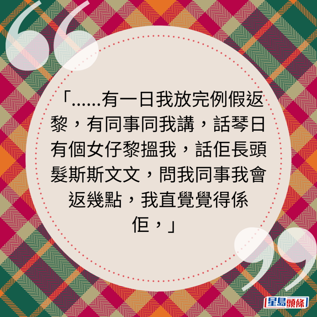 ......有一日我放完例假返黎，有同事同我讲，话琴日有个女仔黎搵我，话佢长头发斯斯文文，问我同事我会返几点，我直觉觉得系佢，