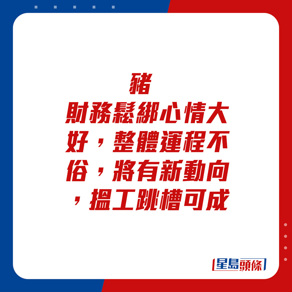 生肖运程 - 猪：财务松绑心情大好，整体运程不俗，将有新动向，搵工跳槽可成。