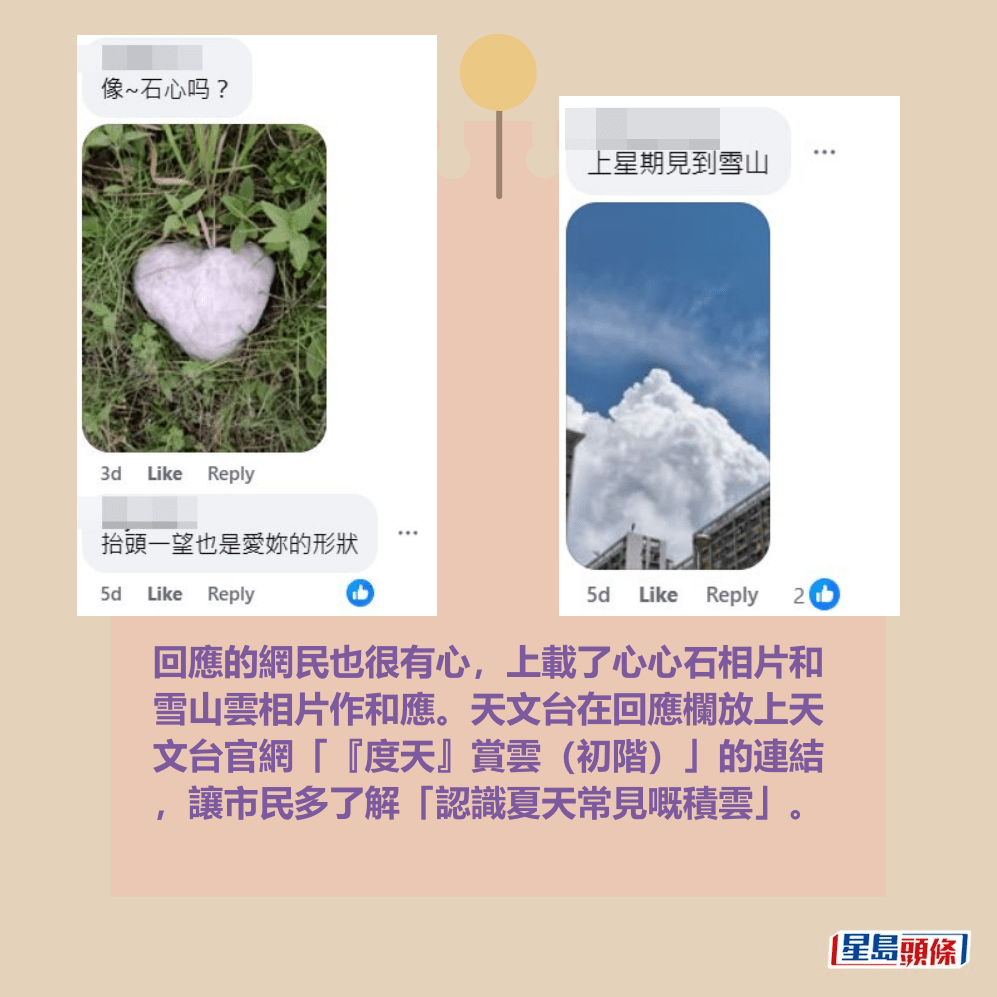 回應的網民也很有心,上載了心心石相片和 雪山雲相片作和應。天文台在回應欄放上天 文台官網「『度天』賞雲(初階)」的連結 ,讓市民多了解「認識夏天常見嘅積雲」。fb「香港天文台」截圖 回應的網民也很有心,上載了心心石相片和 雪山雲相片作和應。天文台在回應欄放上天 文台官網「『度天』賞雲(初階)」的連結 ,讓市民多了解「認識夏天常見嘅積雲」。fb「香港天文台」截圖