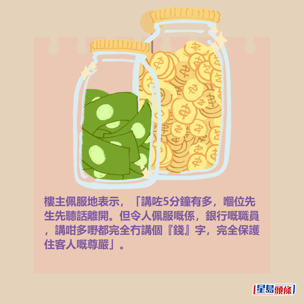 樓主佩服地表示,「講咗5分鐘有多,嗰位先 生先聽話離開。但令人佩服嘅係,銀行嘅職員 ,講咁多嘢都完全冇講個『錢』字,完全保護 住客人嘅尊嚴」。 樓主佩服地表示,「講咗5分鐘有多,嗰位先 生先聽話離開。但令人佩服嘅係,銀行嘅職員 ,講咁多嘢都完全冇講個『錢』字,完全保護 住客人嘅尊嚴」。
